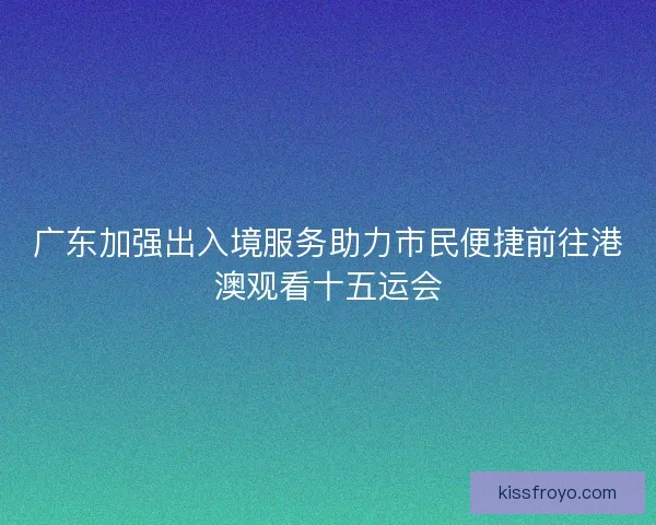 广东加强出入境服务助力市民便捷前往港澳观看十五运会