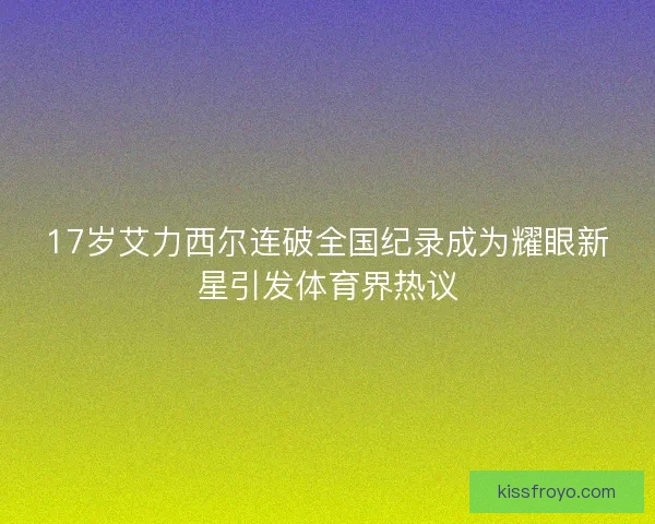 17岁艾力西尔连破全国纪录成为耀眼新星引发体育界热议
