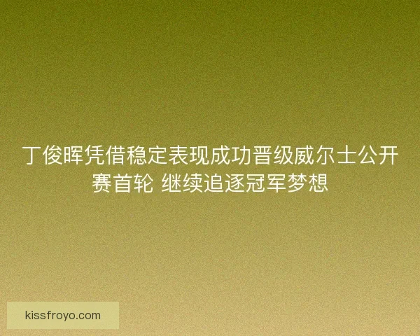 丁俊晖凭借稳定表现成功晋级威尔士公开赛首轮 继续追逐冠军梦想