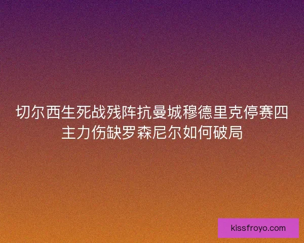 切尔西生死战残阵抗曼城穆德里克停赛四主力伤缺罗森尼尔如何破局