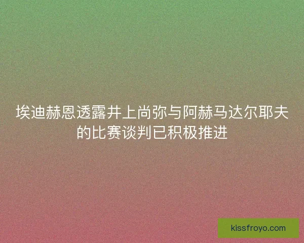 埃迪赫恩透露井上尚弥与阿赫马达尔耶夫的比赛谈判已积极推进