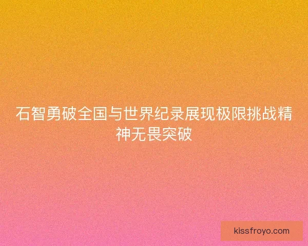石智勇破全国与世界纪录展现极限挑战精神无畏突破